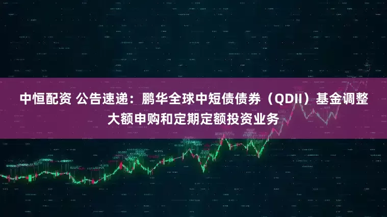 中恒配资 公告速递：鹏华全球中短债债券（QDII）基金调整大额申购和定期定额投资业务
