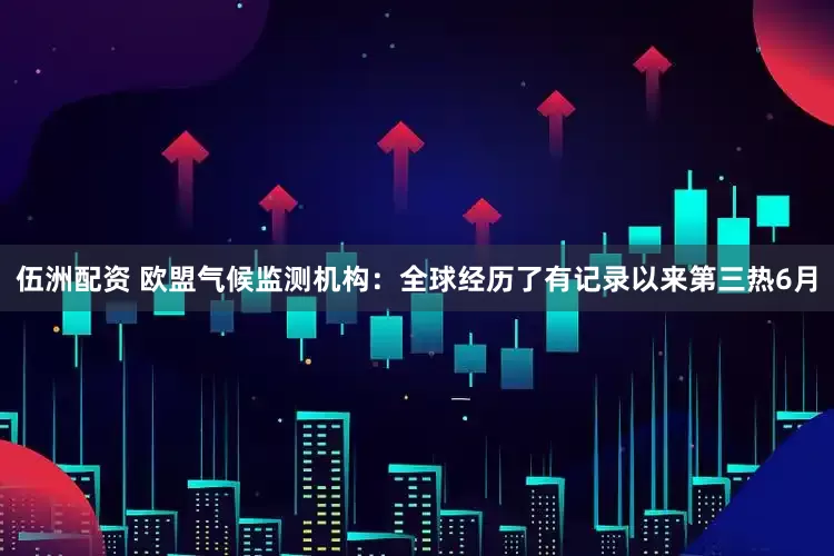 伍洲配资 欧盟气候监测机构：全球经历了有记录以来第三热6月