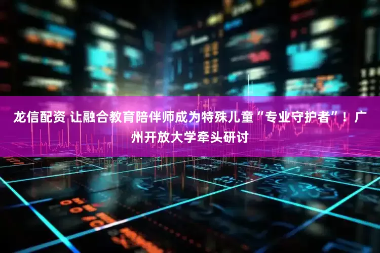 龙信配资 让融合教育陪伴师成为特殊儿童“专业守护者”！广州开放大学牵头研讨