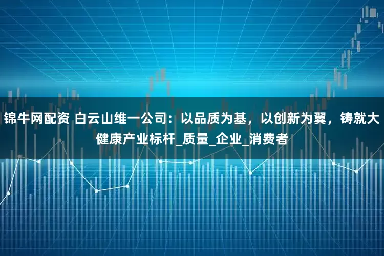 锦牛网配资 白云山维一公司：以品质为基，以创新为翼，铸就大健康产业标杆_质量_企业_消费者