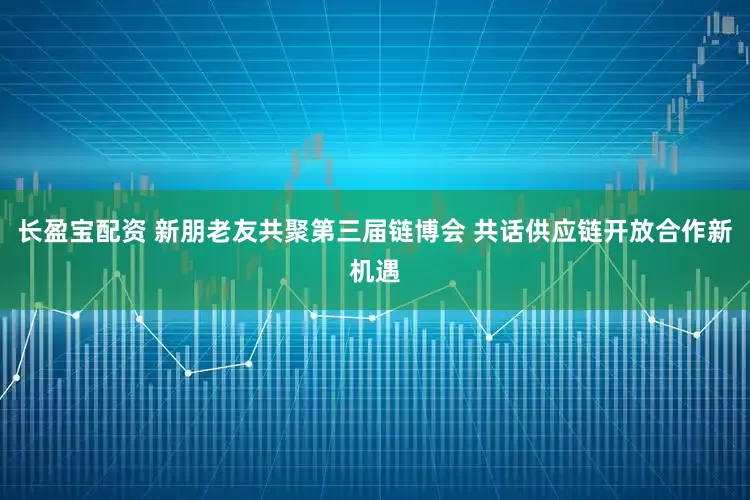 长盈宝配资 新朋老友共聚第三届链博会 共话供应链开放合作新机遇