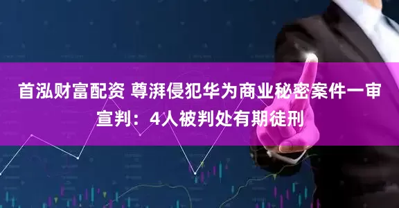 首泓财富配资 尊湃侵犯华为商业秘密案件一审宣判：4人被判处有期徒刑
