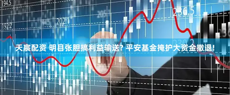 天宸配资 明目张胆搞利益输送? 平安基金掩护大资金撤退!
