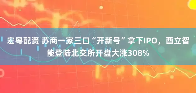 宏粤配资 苏商一家三口“开新号”拿下IPO，酉立智能登陆北交所开盘大涨308%