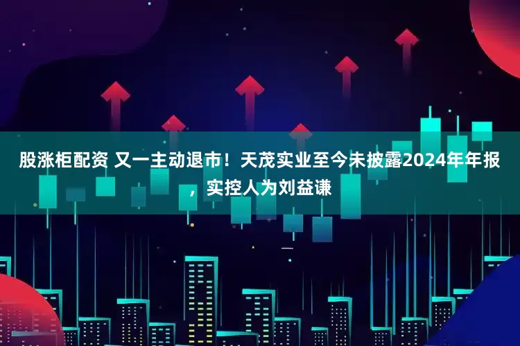 股涨柜配资 又一主动退市！天茂实业至今未披露2024年年报，实控人为刘益谦