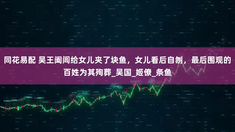 同花易配 吴王阖闾给女儿夹了块鱼，女儿看后自刎，最后围观的百姓为其殉葬_吴国_姬僚_条鱼