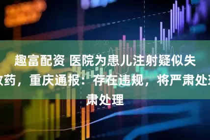 趣富配资 医院为患儿注射疑似失效药，重庆通报：存在违规，将严肃处理