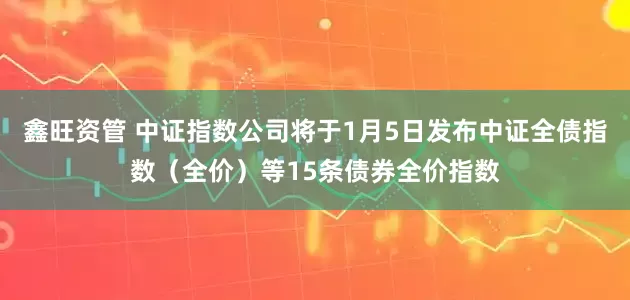 鑫旺资管 中证指数公司将于1月5日发布中证全债指数（全价）等15条债券全价指数