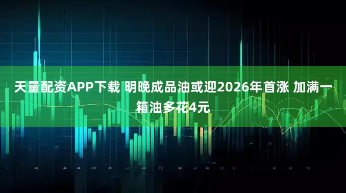 天量配资APP下载 明晚成品油或迎2026年首涨 加满一箱油多花4元