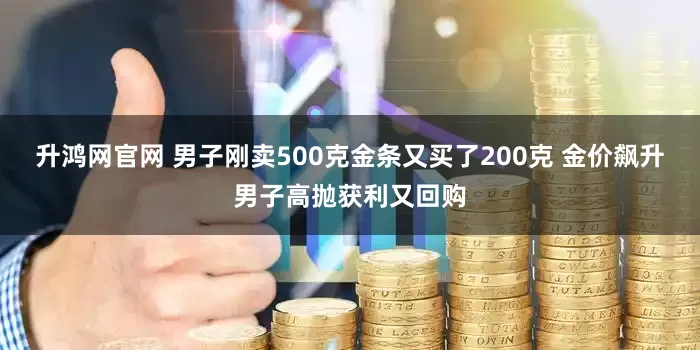 升鸿网官网 男子刚卖500克金条又买了200克 金价飙升男子高抛获利又回购
