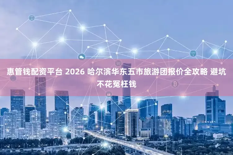 惠管钱配资平台 2026 哈尔滨华东五市旅游团报价全攻略 避坑不花冤枉钱